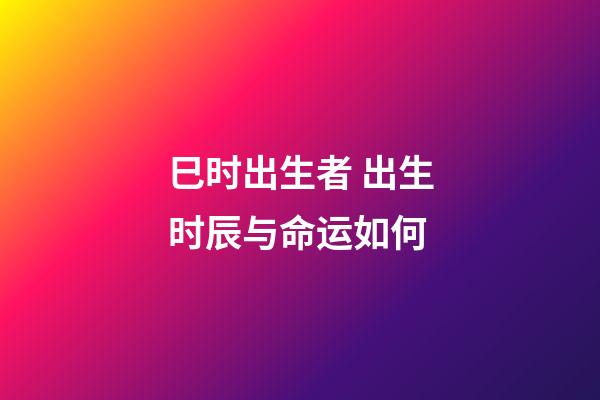 巳时出生者 出生时辰与命运如何